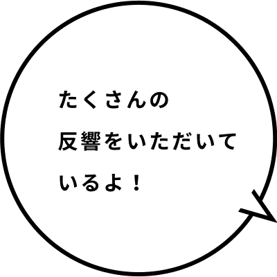 たくさんの反響をいただいているよ！